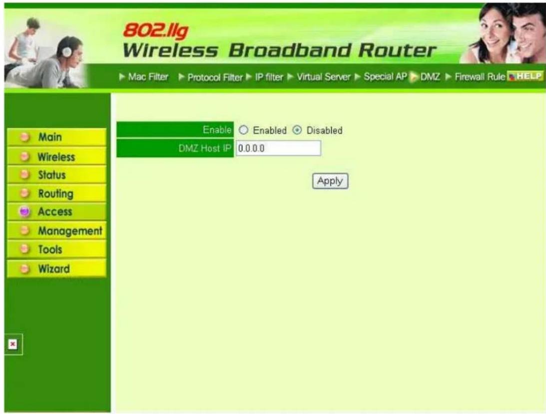 802.llg Wireless Broadband Router Mac Filter ▶ Protocol Filter ▶ IP filter ▶ Virtual Server ▶ Special AP ▶ DMZ ▶ Firewall Rule ▶ HELP Enable ○ Enabled ◆ Disabled DMZ Host IP 0.0.0.0 Apply