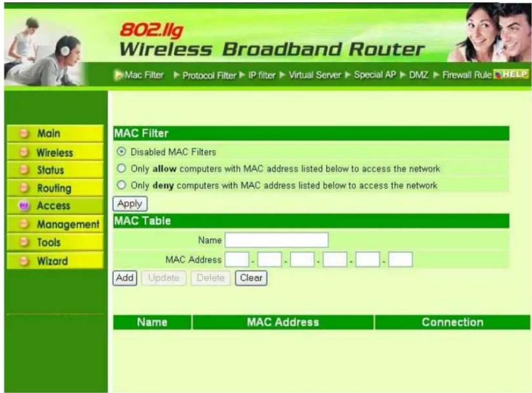 802.llg Wireless Broadband Router Mac Filter ▶ Protocol Filter ▶ IP filter ▶ Virtual Server ▶ Special AP ▶ DMZ ▶ Firewall Rule ▶ HELP Main Wireless Status Routing Access Management Tools Wizard MAC Filter Disabled MAC Filters Only allow computers with MAC address listed below to access the network Only deny computers with MAC address listed below to access the network Apply MAC Table Name MAC Address - - - - - - - Add Update Delete Clear Name MAC Address Connection
