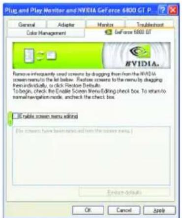 Plug and Play Monitor and NVIDIA GeForce 6800 GT P General Adaptor Major Troudehost Color Management Geforce 6800 GT Remove infrequently used screens by dragging from the NVIDIA screen menu to the list below. Refresh screens to the menu by dragging them individually, or click Restore Defaults. To begin, check the Enable Screen Menu Editing check box. To return to normal navigation mode, and check the check box. USB table screen menu editor [File screens have been installed and from the screen menu.] Options defaults OK Cancel Apply
