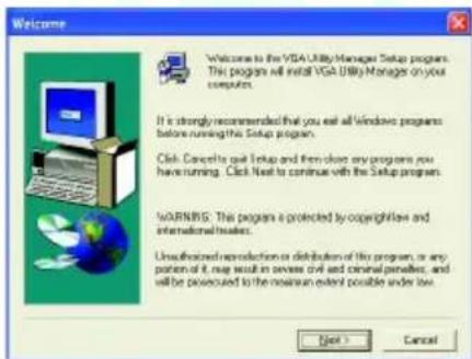 Welcome VGA Utility Manager Setup program. This program will install VGA Utility Manager on your computer. It is strongly recommended that you exit all Windows programs before running this Setup program. Click: Cancel to quit Setup and then choose any programs you have running. Click Next to continue with the Setup program. WARNING: This program is protected by copyright law and international treaties. Unauthorized reproduction or distribution of this program, or any portion of it, may result in severe civil and criminal penalties, and will be powered to the remaining extent possible under low. Next > Cancel