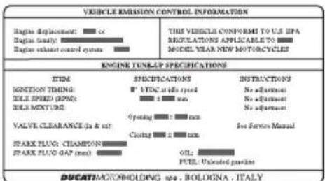 VEHICLE EMISSION CONTROL INFORMATION Engine displacement: □ cc Engine tonality: □ Engine exhaust control system: □ THE VEHICLE CONFORMS TO U.S. EPA REGULATIONS APPLICABLE TO □ MODEL YEAR NEW MOTORCYCLE ENGINE TUNK-ER SPECIFICATIONS ITEM SPECIFICATIONS NSTRUCTIONS IGNITION TIMING: □ VEC at idle speed No adjustment IDLE SPEED (RPM): □ ± 1 mm No adjustment IDLE MEXTURE: □ No adjustment VALVE CLEARANCE (in & out) Operating □ ± mm Set Service Manual SPARK PLUG: CHAMPION: Closing □ ± mm SPARK PLUG GAP (mm): Oil: Fuel Unloaded pipeline DUCATIMOTOMHOLDING spa. BOLOGNA. ITALY