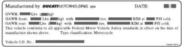 Manufactured by DUCATI MOTOR HOLDING SPA GVWR Lbs (kg) GAWR front: Lbs (kg) with tire. GAWR rear: Lbs (kg) with tire. This vehicle conforms to all applicable Federal Motor Vehicle Safety standards in effect on the date of manufacture shown above. Type classification. Motorcycle Vehicle I.D. No.