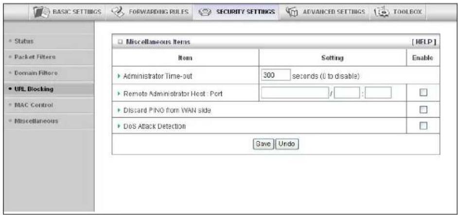 BASIC SETTINGS FORWARDING RULES SECURITY SETTINGS ADVANCED SETTINGS TOOLBOX Status Packet Filters Domain Filters URL Blocking MAC Control Miscellaneous Miscellaneous Items [ HELP ] Item Setting Enable Administrator Time-out 300 seconds (0 to disable) Remote Administrator Host : Port / : Discard PING from WAN side Dos Attack Detection Save Undo