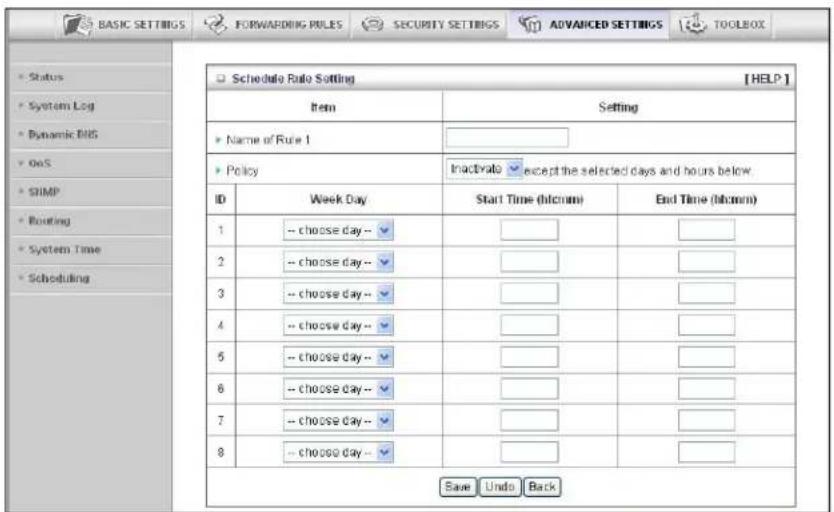 BASIC SETTINGS FORWARDING RULES SECURITY SETTINGS ADVANCED SETTINGS TOOLBOX Status System Log Dynamic BIG OnS GIMP Routing System Time Scheduling Schedule Rule Setting [HELP] Item Setting Name of Rule 1 Policy Inactivals except the selected days and hours below ID Week Day Start Time (hh:mm) End Time (hh:mm) 1 -- choose day-- 2 -- choose day-- 3 -- choose day-- 4 -- choose day-- 5 -- choose day-- 6 -- choose day-- 7 -- choose day-- 8 -- choose day-- Save Undo Back