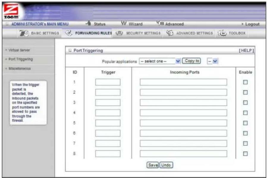 ADMINISTRATOR'S MAIN MENU Status Wizard Advanced Logout BASIC SETTINGS FORWARDING RULES SECURITY SETTINGS ADVANCED SETTINGS TOOLBOX Virtual server Port Triggering Miscellaneous Port Triggering [HELP] Popular applications -- select one-- Copy to -- ID Trigger Incoming Ports Enable 1 ________ 2 ________ 3 ________ 4 ________ 5 ________ 6 ________ 7 ________ 8 ________ Save Undo When the trigger packet is detected, the inbound packets on the specified port numbers are allowed to pass through the firewall.