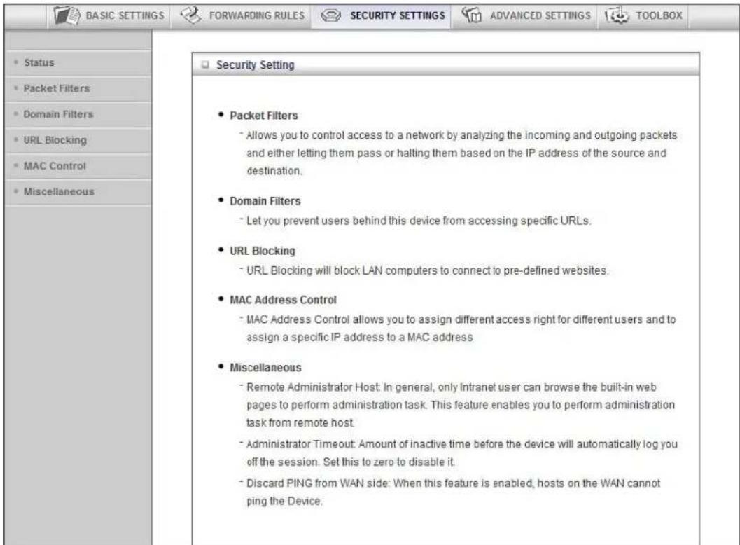 BASIC SETTINGS FORWARDING RULES SECURITY SETTINGS ADVANCED SETTINGS TOOLBOX Status Packet Filters Domain Filters URL Blocking MAC Control Miscellaneous Security Setting Packet Filters - Allows you to control access to a network by analyzing the incoming and outgoing packets and either letting them pass or halting them based on the IP address of the source and destination. Domain Filters - Let you prevent users behind this device from accessing specific URLs. URL Blocking - URL Blocking will block LAN computers to connect to pre-defined websites. MAC Address Control - MAC Address Control allows you to assign different access right for different users and to assign a specific IP address to a MAC address Miscellaneous - Remote Administrator Host: In general, only Intranet user can browse the built-in web pages to perform administration task. This feature enables you to perform administration task from remote host - Administrator Timeout: Amount of inactive time before the device will automatically log you off the session. Set this to zero to disable it. - Discard PING from WAN side: When this feature is enabled, hosts on the WAN cannot ping the Device.