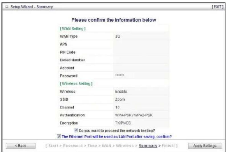 [WAN Setting] WAN Type 3G APN PIN Code Diated Number Account Password ****** [Wireless Setting] Wireless Enable SSID Zoom Channel 10 Authentication WPA-PSK / WPA2-PSK Encryption TKIPIAES Do you want to proceed the network testing? The Ethernet Port will be used as LAN Port after saving, confirm? < Back [ Start > Password > Time > WAN > Wireless > Summary > Finish! ] Apply Settings