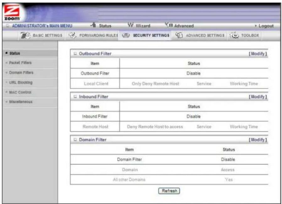 ADMINISTRATOR's MAIN MENU Status Wizard Advanced Logout BASIC SETTINGS FORWARDING RULES SECURITY SETTINGS ADVANCED SETTINGS TOOLBOX Status Packet Filters Domain Filters URL Blocking MAC Control Miscellaneous Outbound Filter [Modify] Item Status Outbound Filter Disable Local Client Only Deny Remote Host Service Working Time Inbound Filter [Modify] Item Status Inbound Filter Disable Remote Host Deny Remote Host to access Service Working Time Domain Filter [Modify] Item Status Domain Filter Disable Domain Access All other Domains Yes Refresh