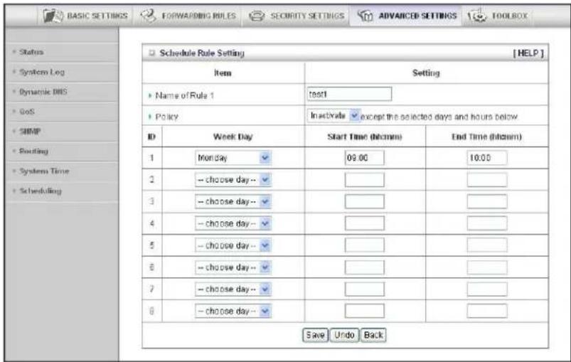 BASIC SETTINGS FORWARDING RULES SECURITY SETTINGS ADVANCED SETTINGS TOOLBOX Status System Log Dynamic DNS GoS SNAP Routing System Time Scheduling Schedule Rule Setting [ HELP ] Item Setting Name of Rule 1 test1 Policy Inactivate except the selected days and hours below ID Week Day Start Time (hh:mm) End Time (hh:mm) 1 Monday 09:00 10:00 2 choose day-- # 3 choose day-- # 4 choose day-- # 5 choose day-- # 6 choose day-- # 7 choose day-- # 8 choose day-- # Save Undo Back