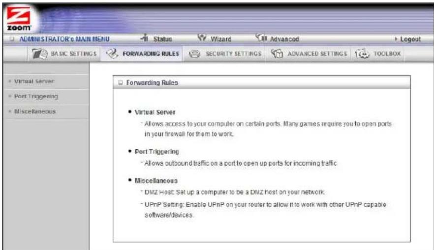 ADMINISTRATOR's MAIN MENU Status Wizard Advanced Logout BASIC SETTINGS FORWARDING RULES SECURITY SETTINGS ADVANCED SETTINGS TOOLBOX Virtual Server Port Triggering Miscellaneous Forwarding Rules Virtual Server Allows access to your computer on certain ports. Many games require you to open ports in your firewall for them to work. Port Triggering Allows outbound traffic on a port to open up ports for incoming traffic Miscellaneous DMZ Host: Set up a computer to be a DMZ host on your network. UPnP Setting: Enable UPnP on your router to allow it to work with other UPnP capable software/devices.
