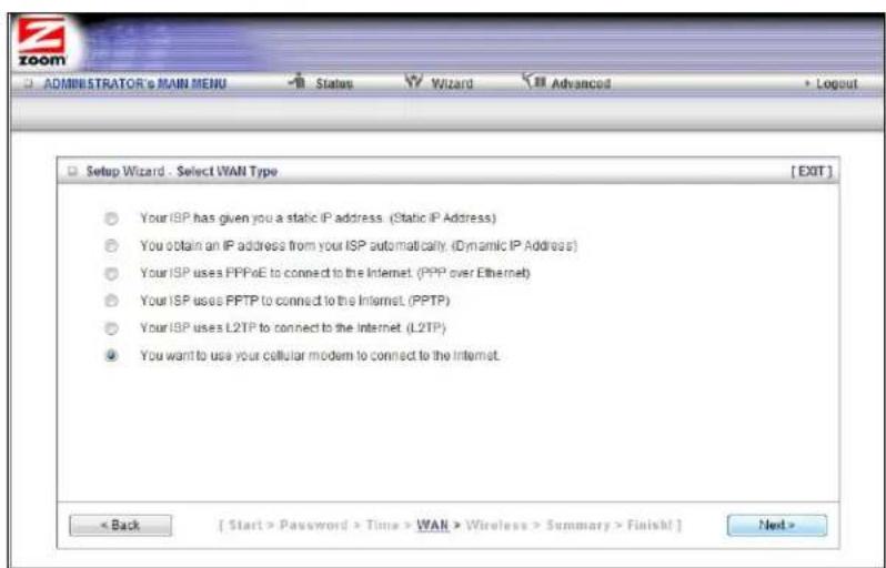 ZOOM ADMINISTRATOR's MAIN MENU Status Wizard Advanced Setup Wizard - Select WAN Type [EXIT] Your ISP has given you a static IP address. (Static IP Address) You obtain an IP address from your ISP automatically. (Dynamic IP Address) Your ISP uses PPPoE to connect to the Internet. (PPP over Ethernet) Your ISP uses PPTP to connect to the Internet. (PPTP) Your ISP uses L2TP to connect to the Internet. (L2TP) You want to use your cellular modem to connect to the Internet. < Back [ Start > Password > Time > WAN > Wireless > Summary > Finish! ] Next >