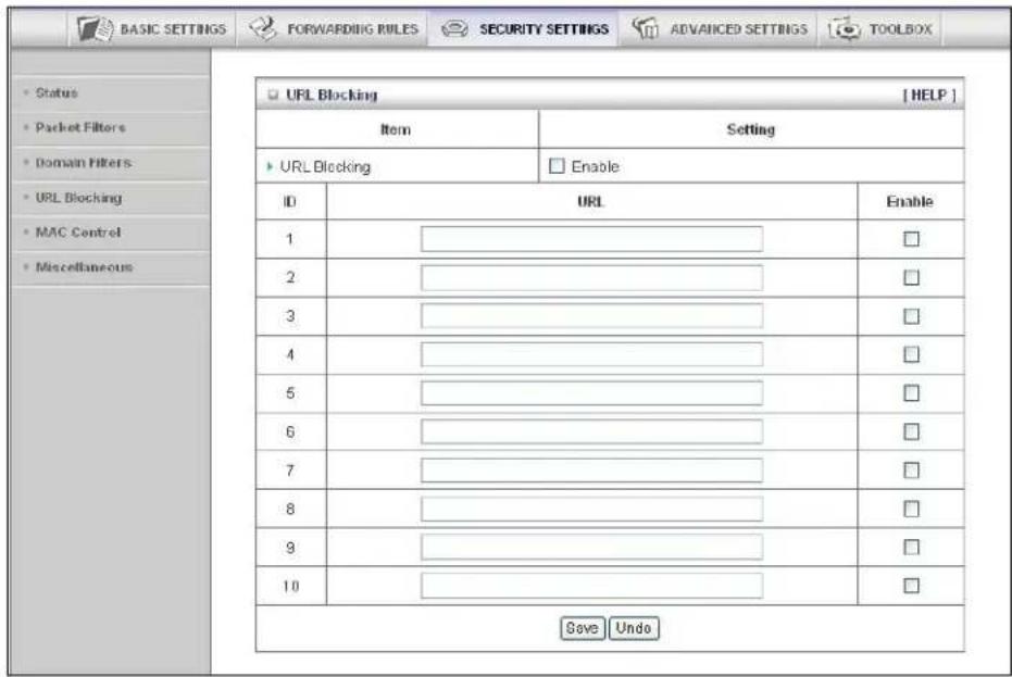 BASIC SETTINGS FORWARDING RULES SECURITY SETTINGS ADVANCED SETTINGS TOOLBOX Status Packet Filters Domain Filters URL Blocking MAC Control Miscellaneous URL Blocking Item Setting URL Blocking Enable ID URL Enable 1 ________ □ 2 ________ □ 3 ________ □ 4 ________ □ 5 ________ □ 6 ________ □ 7 ________ □ 8 ________ □ 9 ________ □ 10 ________ □ Save Undo