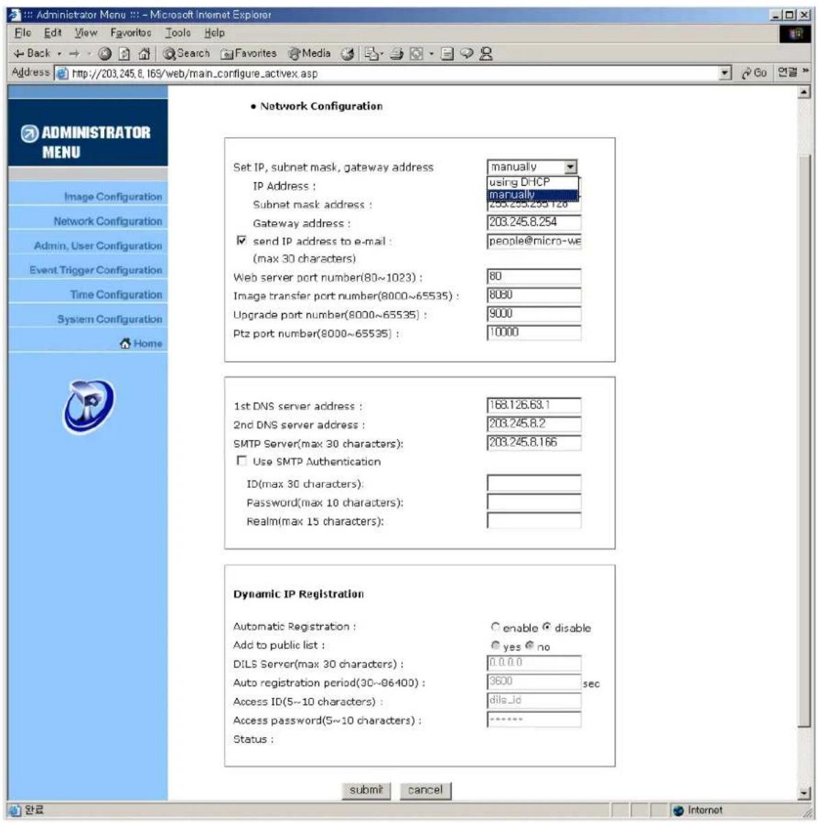 Administrator Menu :: - Microsoft Internet Explorer File Edit View Favorites Tools Help Back Search Favorites Media Address http://203.245.8.169/web/main_configure_activex.asp • Network Configuration Set IP, subnet mask, gateway address manually IP Address : using DHCP Subnet mask address : manually Gateway address : 203.245.8.254 ✓ send IP address to e-mail : people@micro-we (max 30 characters) Web server port number(80~1023) : 80 Image transfer port number(8000~65535) : 8080 Upgrade port number(8000~65535) : 9000 Ptz port number(8000~65535) : 10000 1st DNS server address : 168.126.63.1 2nd DNS server address : 203.245.8.2 SMTP Server(max 30 characters): 203.245.8.166 ☐ Use SMTP Authentication ID(max 30 characters): Password(max 10 characters): Realm(max 15 characters): Dynamic IP Registration Automatic Registration : ○ enable ○ disable Add to public list : yes ○ no DILS Server(max 30 characters) : 0.0.0.0 Auto registration period(30~96400) : 3600 sec Access ID(5~10 characters) : dile_id Access password(5~10 characters) : ****** Status : submit cancel ADMINISTRATOR MENU Image Configuration Network Configuration Admin, User Configuration Event Trigger Configuration Time Configuration System Configuration Home Internet