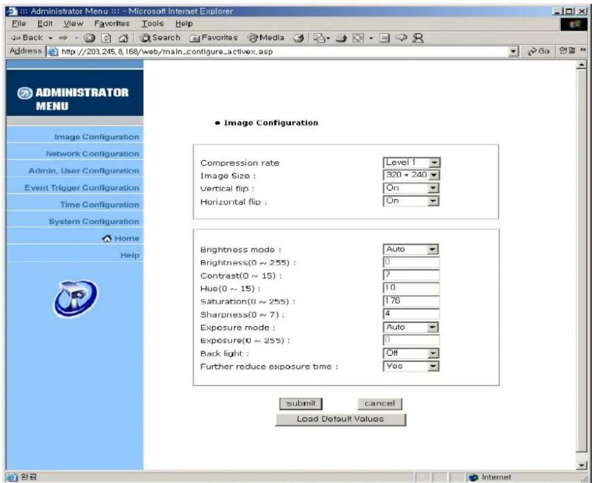 Administrator Menu :: : - Microsoft Internet Explorer File Edit View Favorites Tools Help Back Search Favorites Media Address http://203.245.8.168/web/main_configure_activex.asp ADMINISTRATOR MENU Image Configuration Network Configuration Admin, User Configuration Event Trigger Configuration Time Configuration System Configuration Home Help • Image Configuration Compression rate Level 1 Image Size : 320 * 240 Vertical flip : On Horizontal flip : On Brightness mode : Auto Brightness(0 ~ 255) : 0 Contrast(0 ~ 15) : 7 Hue(0 ~ 15) : 10 Saturation(0 ~ 255) : 176 Sharpness(0 ~ 7) : 4 Exposure mode : Auto Exposure(0 ~ 255) : 0 Back light : Off Further reduce exposure time : Yes submit cancel Load Default Values Internet