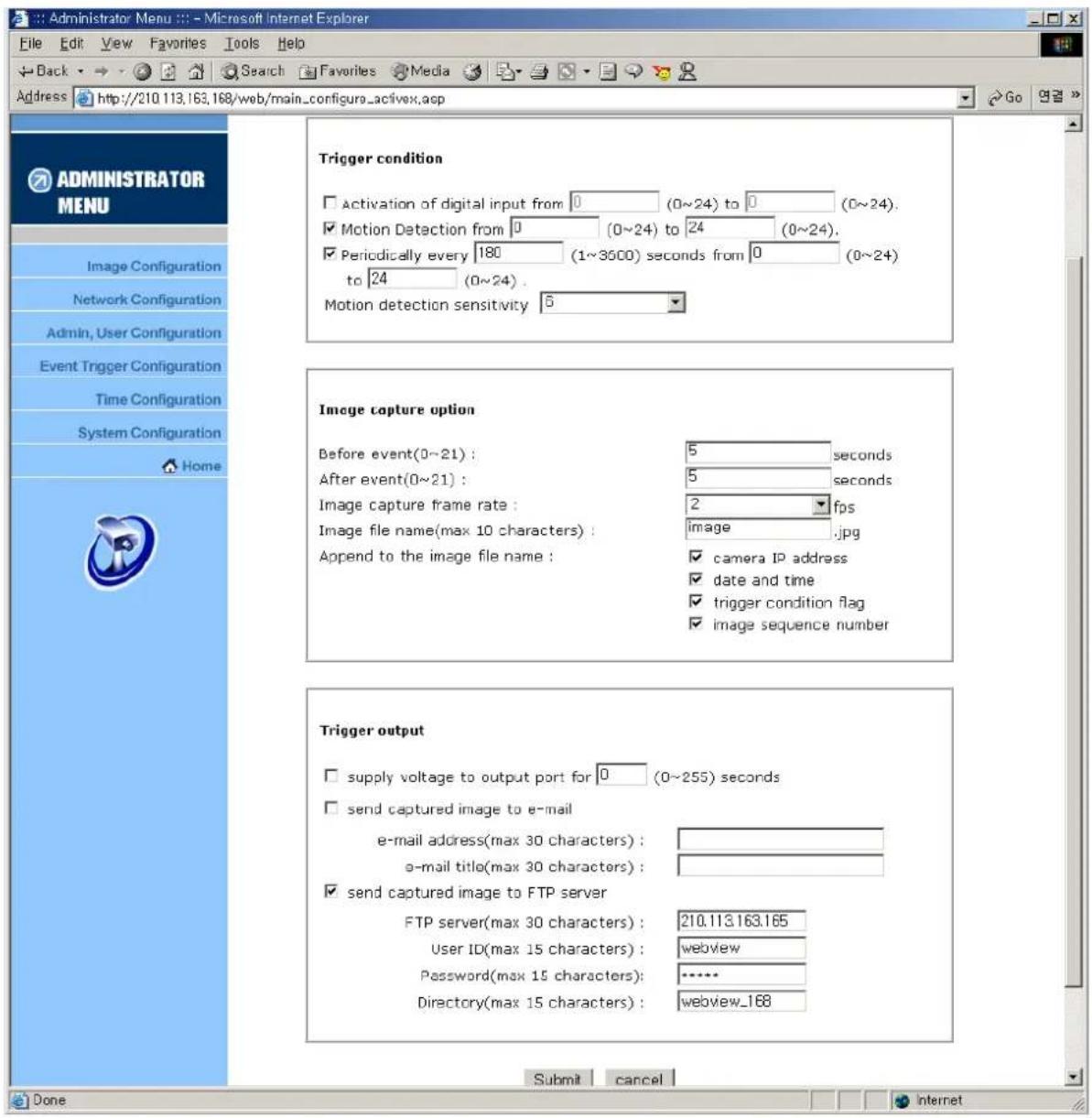 Administrator Menu :: - Microsoft Internet Explorer File Edit View Favorites Tools Help Back Search Favorites Media Address http://210.113.163.168/web/main_configa_activex.asp GO ADMINISTRATOR MENU Image Configuration Network Configuration Admin, User Configuration Event Trigger Configuration Time Configuration System Configuration Home Trigger condition Activation of digital input from 0 (0~24) to 0 (0~24). Motion Detection from 0 (0~24) to 24 (0~24). Periodically every 180 (1~3500) seconds from 0 (0~24) to 24 (0~24). Motion detection sensitivity 5 Image capture option Before event(0~21): 5 seconds After event(0~21): 5 seconds Image capture frame rate: 2 fps Image file name(max 10 characters): image.jpg Append to the image file name: camera IP address date and time trigger condition flag image sequence number Trigger output supply voltage to output port for 0 (0~255) seconds send captured image to e-mail e-mail address(max 30 characters): o-mail title(max 30 characters): send captured image to FTP server FTP server(max 30 characters): 210.113.163.165 User ID(max 15 characters): webview Password(max 15 characters): ***** Directory(max 15 characters): webview_168 Submit cancel Done