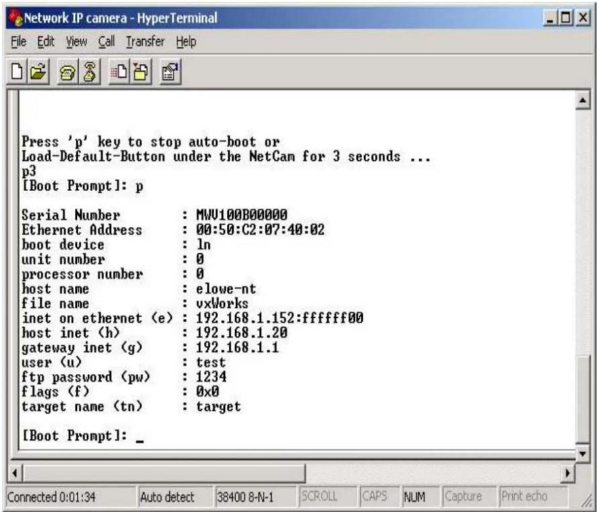 Press 'p' key to stop auto-boot or Load-Default-Button under the NetCam for 3 seconds ... p3 [Boot Prompt]: p Serial Number : MWU100B00000 Ethernet Address : 00:50:C2:07:40:02 boot device : ln unit number : 0 processor number : 0 host name : elowe-nt file name : vxWorks inet on ethernet (e) : 192.168.1.152:ffffff00 host inet (h) : 192.168.1.20 gateway inet (g) : 192.168.1.1 user (u) : test ftp password (pw) : 1234 flags (f) : 0x0 target name (tn) : target [Boot Prompt]: