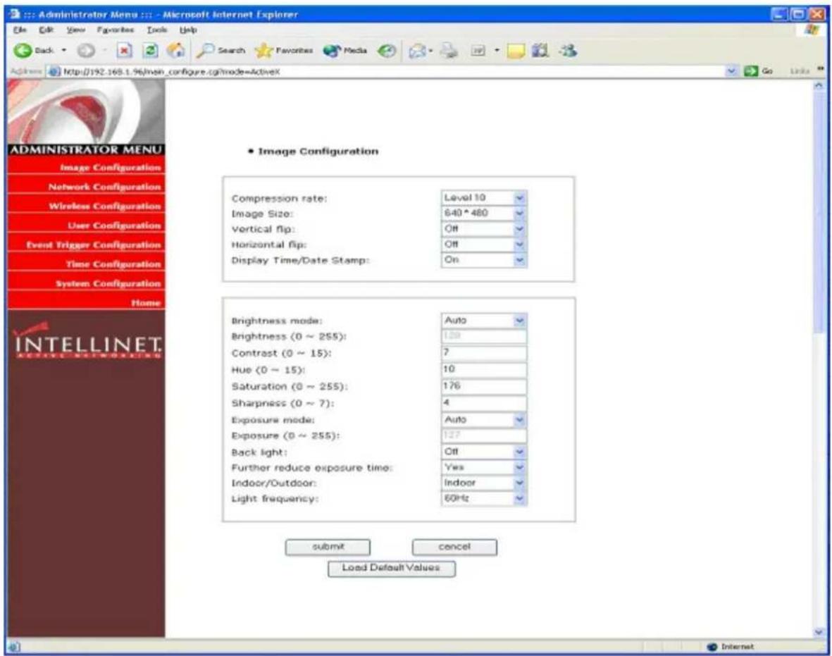 Administrator Menu Microsoft Internet Explorer File Edit View Favorites Tools Help Back Search Favorites Media Search Favorites Media Address http://192.168.1.96/main_configure.cgi?mode=ActiveX ADMINISTRATOR MENU Image Configuration Network Configuration Wireless Configuration User Configuration Event Trigger Configuration Time Configuration System Configuration Home INTELLINET. SELECT NETWORKS • Image Configuration Compression rate: Level 10 Image Size: 640*480 Vertical flip: Off Horizontal flip: Off Display Time/Date Stamp: On Brightness mode: Auto Brightness (0 ~ 255): 120 Contrast (0 ~ 15): 7 Hue (0 ~ 15): 10 Saturation (0 ~ 255): 176 Sharpness (0 ~ 7): 4 Exposure mode: Auto Exposure (0 ~ 255): 127 Back light: Off Further reduce exposure time: Yes Indoor/Outdoor: Indoor Light frequency: 60Hz submit cancel Load Default Values Internet
