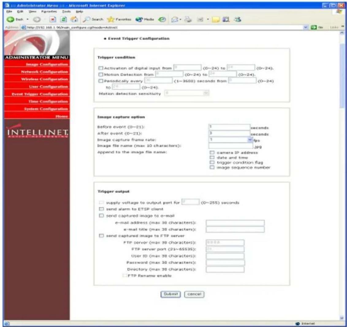 Administrator Menu File Edit View Favorites Tools Help Back Search Favorites Media Search Favorites Media Administer http://192.160.1.96/main_configure.cgi?ade=ActiveX Event Trigger Configuration Trigger condition Activation of digital input from 0 (0~24) to 24 (0~24), Motion Detection from 0 (0~24) to 24 (0~24), Periodically every 30 (1~3600) seconds from 0 (0~24) to 24 (0~24), Motion detection sensitivity 0 Image capture option Before event (0~21): 1 seconds After event (0~21): 3 seconds Image capture frame rate: 1 fps Image file name (max 10 characters):.jpg Append to the image file name: camera IP address date and time trigger condition flag image sequence number Trigger output supply voltage to output port for 0 (0~255) seconds send alarm to ETSP client send captured image to e-mail e-mail address (max 30 characters): e-mail title (max 30 characters): send captured image to FTP server FTP server (max 30 characters): 00:08 FTP server port (21~65535): 24 User ID (max 30 characters): Password (max 30 characters): Directory (max 30 characters): FTP Rename enable Submit Cancel ADMINISTRATOR MENU Image Configurations Network Configurations Wireless Configurations User Configurations Event Trigger Configuration Time Configuration System Configuration Home INTELLINET ADDITIONAL Chart