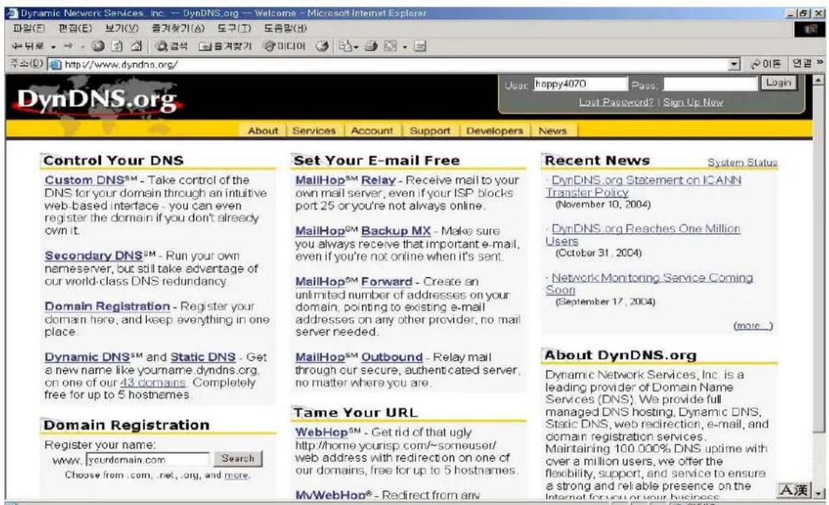 Dynamic Network Services, Inc. -- DynDNS.org -- Welcome - Microsoft Internet Explorer 파일(E) 펜집(E) 보기(V) 증겨 Entr기(A) 도구(T) 도움말(B) 주소(D) http://www.dyndns.org/ DynDNS.org User: happy4070 Page: Last Password2 | Sign Up New About Services Account Support Developers News Control Your DNS Custom DNS™ - Take control of the DNS for your domain through an intuitive web-based interface - you can even register the domain if you don't already own it. Secondary DNS™ - Run your own nameserver, but still take advantage of our world-class DNS redundancy. Domain Registration - Register your domain here, and keep everything in one place. Dynamic DNS™ and Static DNS - Get a new name like yourname.dyndns.org, on one of our 43 domains. Completely free for up to 5 hostnames. Domain Registration Register your name: www.yourdomain.com Search Choose from .com, .net, .org, and more. Set Your E-mail Free MailHop™ Relay - Receive mail to your own mail server, even if your ISP blocks port 25 or you're not always online. MailHop™ Backup MX - Make sure you always receive that important e-mail, even if you're not online when it's sent. MailHop™ Forward - Create an unlimited number of addresses on your domain, pointing to existing e-mail addresses on any other provider, no mail server needed. MailHop™ Outbound - Relay mail through our secure, authenticated server, no matter where you are. Tame Your URL WebHop™ - Get rid of that ugly http://home.yourisp.com/~someuser/ web address with redirection on one of our domains, free for up to 5 hostnames. MyWebHop® - Redirect from any Recent News System Status DynDNS.org Statement on ICANN Transfer Policy (November 10, 2004) DynDNS.org Reaches One Million Users (October 31, 2004) Network Monitoring Service Coming Soon (September 17, 2004) (more.) About DynDNS.org Dynamic Network Services, Inc. is a leading provider of Domain Name Services (DNS). We provide full managed DNS hosting, Dynamic DNS, Static DNS, web redirection, e-mail, and domain registration services. Maintaining 100.000% DNS uptime with over a million users, we offer the flexibility, support, and service to ensure a strong and reliable presence on the Internet for you or your business. A漢