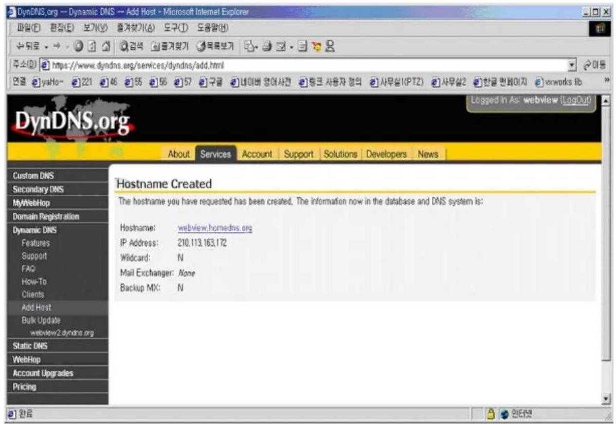 DynDNS.org -- Dynamic DNS -- Add Host - Microsoft Internet Explorer 파일(E) 편집(E) 보가(V) 훌겨Lock기(A) 도구(T) 도용말(H) 주소(D) https://www.dyndns.org/services/dyndns/add.html 연금 yaHo~ 221 46 55 56 57 구금 네이버 영어사건 랜크 사용자 정의 사무실(PTZ) 사무실2 한글 면파이지 vcworks lib DynDNS.org About Services Account Support Solutions Developers News Custom DNS Secondary DNS MyWebHop Domain Registration Dynamic DNS Features Support FAQ How-To Clients Add Host Bulk Update webview2.dyndns.org Static DNS WebHop Account Upgrades Pricing Hostname Created The hostname you have requested has been created. The information now in the database and DNS system is: Hostname: webview.homedns.org IP Address: 210,113,163,172 Wildcard: N Mail Exchanger: None Backup MX: N