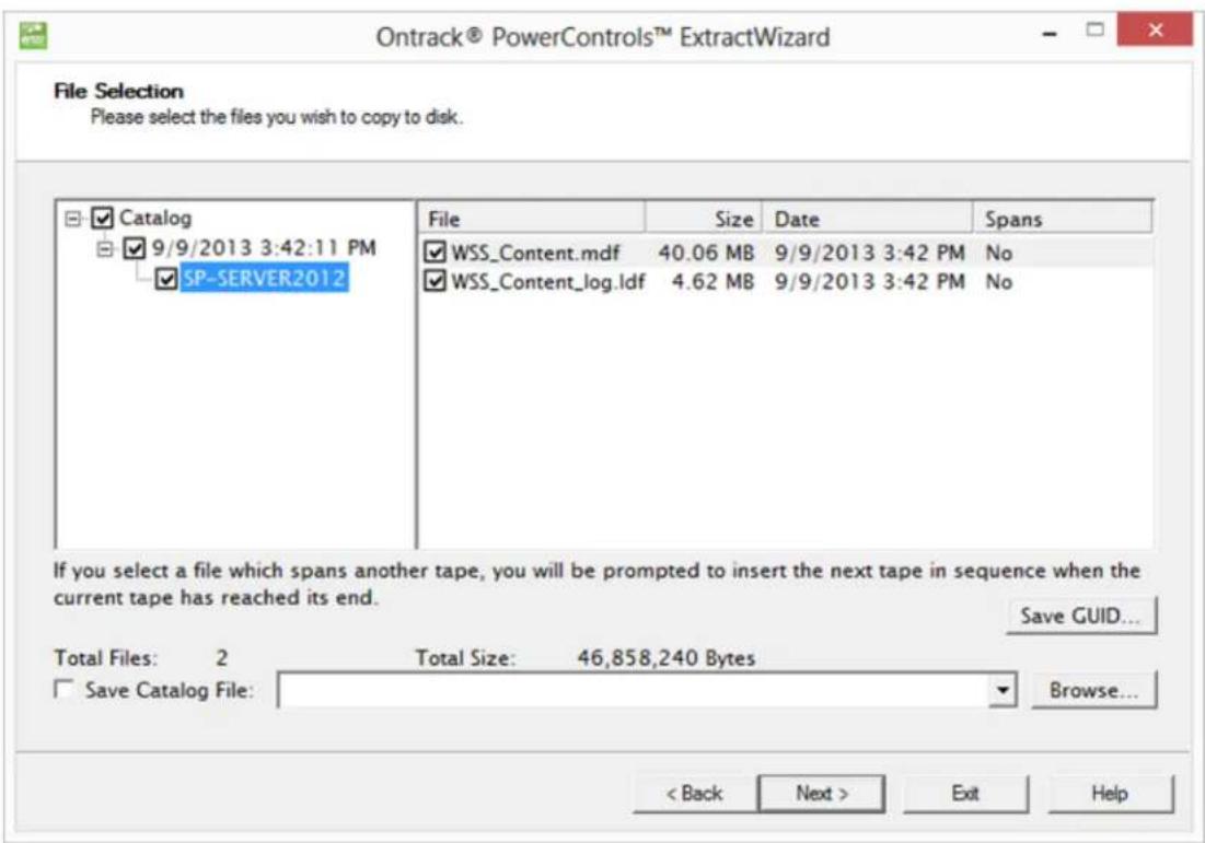 Ontrack® PowerControls™ ExtractWizard File Selection Please select the files you wish to copy to disk. Catalog 9/9/2013 3:42:11 PM SP-SERVER2012 File Size Date Spans WSS_Content.mdf 40.06 MB 9/9/2013 3:42 PM No WSS_Content_log.ldf 4.62 MB 9/9/2013 3:42 PM No If you select a file which spans another tape, you will be prompted to insert the next tape in sequence when the current tape has reached its end. Save GUID... Total Files: 2 Total Size: 46,858,240 Bytes Save Catalog File: Browse... < Back Next > Exit Help
