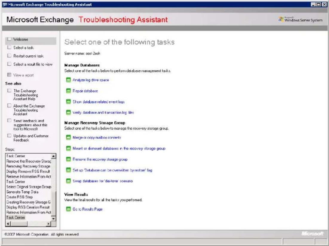 Microsoft Exchange Troubleshooting Assistant Microsoft Exchange Troubleshooting Assistant Microsoft Windows Server System Welcome Select a task Restart current task Select a result file to view View a report See also The Exchange Troubleshooting Assistant Help About the Exchange Troubleshooting Assistant Send feedback and suggestions about this tool to Microsoft Updates and Customer Feedback Steps: Task Center Remove the Recovery Storage Removing Recovery Storage Display Remove RSG Result Retrieve Information From Act Task Center Select Original Storage Group Generate Temp Data Create RSG Step Creating Recovery Storage G Display RSG Creation Result Retrieve Information From Act Task Center Select one of the following tasks Server name: cool-2xch Manage Databases Select one of the tasks below to perform database management tasks. Analyze log drive space Repair database Show database related event logs Verify database and transaction log files Manage Recovery Storage Group Select one of the tasks below to manage the recovery storage group. Merge or copy mailbox contents Mount or dismount databases in the recovery storage group Remove the recovery storage group Set up 'Database can be overwritten by restore' flag Swap databases for 'disk-tone' scenario View Results View the final results for all the tasks you performed. Go to Results Page ©2007 Microsoft Corporation. All rights reserved Microsoft