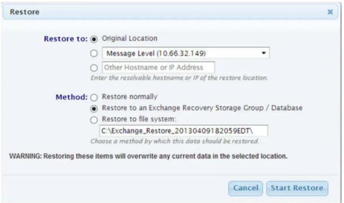 Restore Restore to: ● Original Location ○ Message Level (10.66.32.149) ○ Other Hostname or IP Address Enter the resolvable hostname or IP of the restore location. Method: ○ Restore normally ● Restore to an Exchange Recovery Storage Group / Database ○ Restore to file system: C:\Exchange_Restore_20130409182059EDT\ Choose a method by which this data should be restored. WARNING: Restoring these items will overwrite any current data in the selected location. Cancel Start Restore