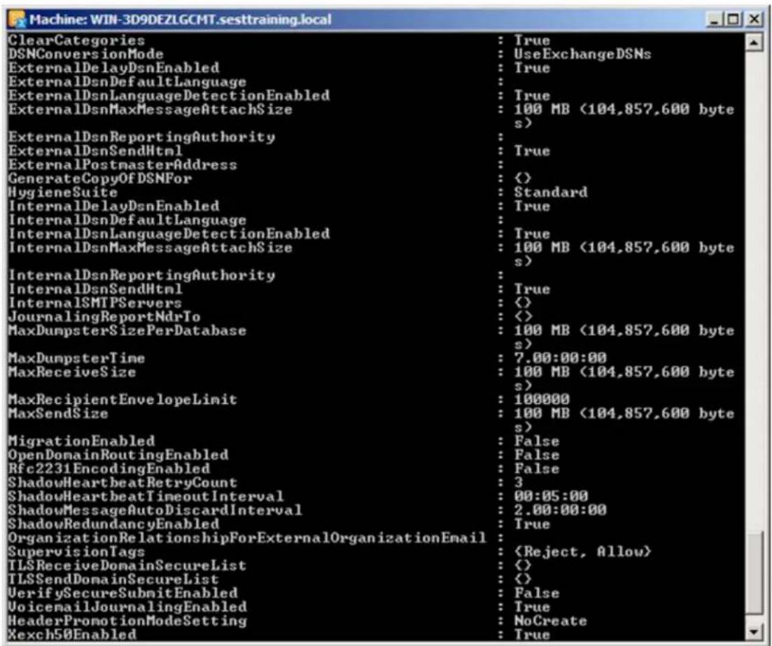 Machine: WIN-3D9DEZLGCMT.sesttraining.local ClearCategories : True DSNConversionMode : UseExchangeDSNs ExternalDelayDsnEnabled : True ExternalDsnDefaultLanguage : ExternalDsnLanguageDetectionEnabled : True ExternalDsnMaxMessageAttachSize : 100 MB (104,857,600 bytes) ExternalDsnReportingAuthority : ExternalDsnSendHtml : True ExternalPostmasterAddress : GenerateCopyOfDSNFor : < > HygieneSuite : Standard InternalDelayDsnEnabled : True InternalDsnDefaultLanguage : InternalDsnLanguageDetectionEnabled : True InternalDsnMaxMessageAttachSize : 100 MB (104,857,600 bytes) InternalDsnReportingAuthority : InternalDsnSendHtml : True InternalSMTPServers : < > JournalingReportNdrTo : < > MaxDumpsterSizePerDatabase : 100 MB (104,857,600 bytes) MaxDumpsterTime : 7.00:00:00 MaxReceiveSize : 100 MB (104,857,600 bytes) MaxRecipientEnvelopeLimit : 100000 MaxSendSize : 100 MB (104,857,600 bytes) MigrationEnabled : False OpenDomainRoutingEnabled : False Rfc2231EncodingEnabled : False ShadowHeartbeatRetryCount : 3 ShadowHeartbeatTimeoutInterval : 00:05:00 ShadowMessageAutoDiscardInterval : 2.00:00:00 ShadowRedundancyEnabled : True OrganizationRelationshipForExternalOrganizationEmail : SupervisionTags : TLSReceiveDomainSecureList : < > TLSSendDomainSecureList : < > VerifySecureSubmitEnabled : False VoicemailJournalingEnabled : True HeaderPromotionModeSetting : NoCreate Xexch50Enabled : True