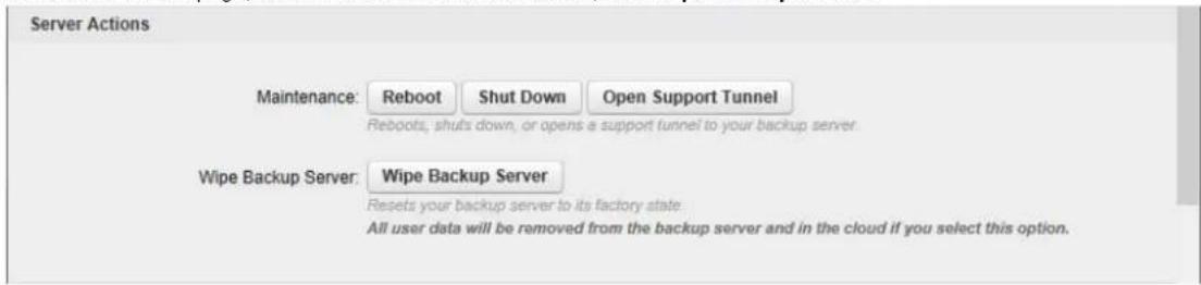 Server Actions Maintenance: Reboot Shut Down Open Support Tunnel Reboots, shuts down, or opens a support tunnel to your backup server. Wipe Backup Server: Wipe Backup Server Resets your backup server to its factory state All user data will be removed from the backup server and in the cloud if you select this option.