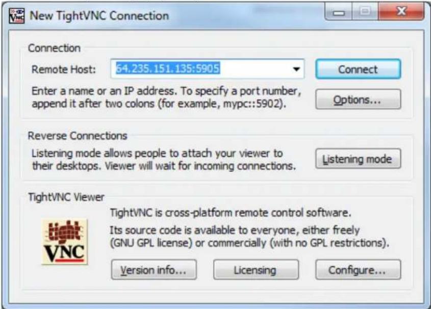 New TightVNC Connection Connection Remote Host: 64.235.151.135:5905 Enter a name or an IP address. To specify a port number, append it after two colons (for example, mypc::5902). Connect Options... Reverse Connections Listening mode allows people to attach your viewer to their desktops. Viewer will wait for incoming connections. Listening mode TightVNC Viewer TightVNC is cross-platform remote control software. Its source code is available to everyone, either freely (GNU GPL license) or commercially (with no GPL restrictions). Version info... Licensing Configure...