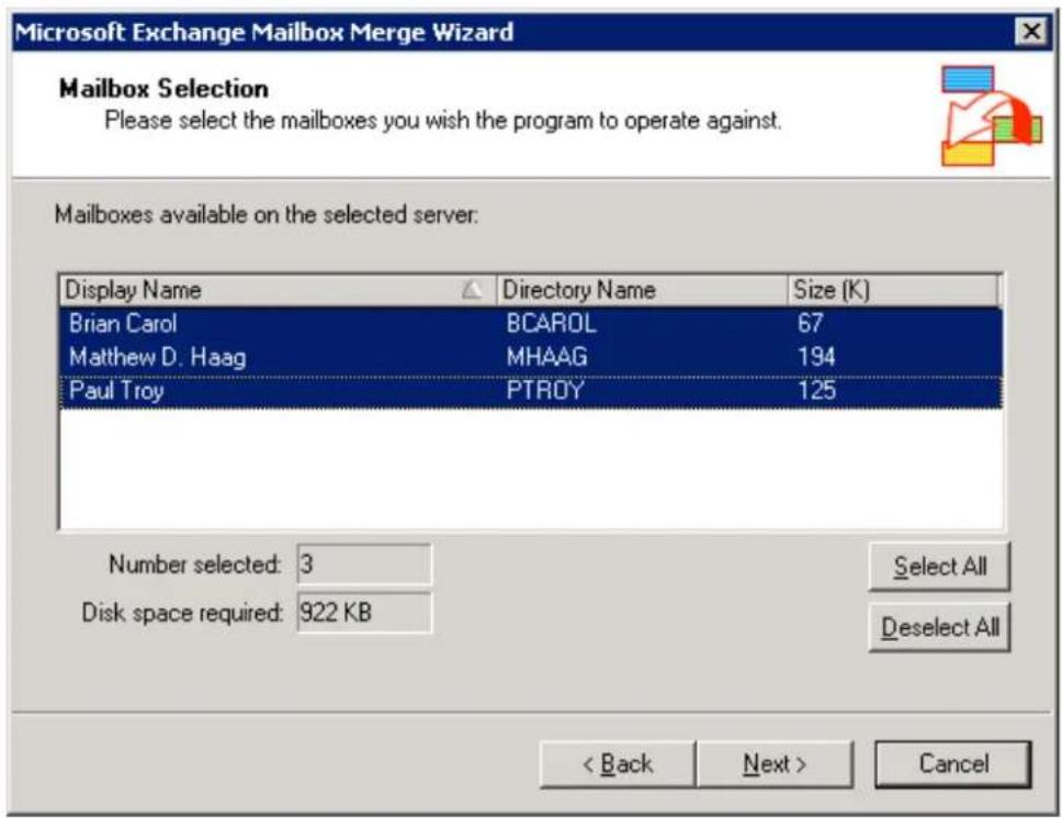 Microsoft Exchange Mailbox Merge Wizard Mailbox Selection Please select the mailboxes you wish the program to operate against. Mailboxes available on the selected server: Display Name Directory Name Size (K) Brian Carol BCAROL 67 Matthew D. Haag MHAAG 194 Paul Troy PTROY 125 Number selected: 3 Select All Disk space required: 922 KB Deselect All < Back Next > Cancel