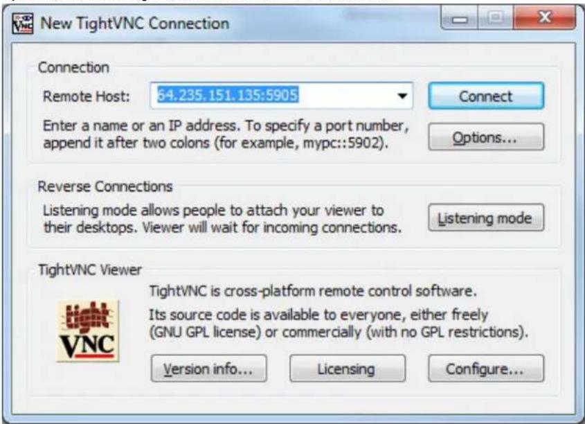 New TightVNC Connection Connection Remote Host: 64.235.151.135:5905 Enter a name or an IP address. To specify a port number, append it after two colons (for example, mypc::5902). Connect Options... Reverse Connections Listening mode allows people to attach your viewer to their desktops. Viewer will wait for incoming connections. Listening mode TightVNC Viewer TightVNC is cross-platform remote control software. Its source code is available to everyone, either freely (GNU GPL license) or commercially (with no GPL restrictions). Version info... Licensing Configure...