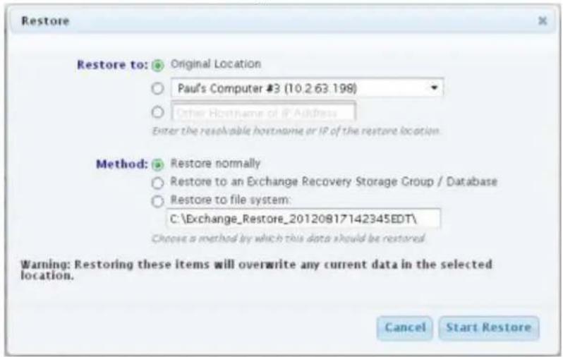 Restore Restore to: Original Location Paul's Computer #3 (10.2.63.198) Other Hostname of IP Address Enter the resolvable hostname or IP of the restore location. Method: Restore normally Restore to an Exchange Recovery Storage Group / Database Restore to file system: C:\Exchange_Restore_20120817142345EDT\ Choose a method by which this data should be restored. Warning: Restoring these items will overwrite any current data in the selected location. Cancel Start Restore