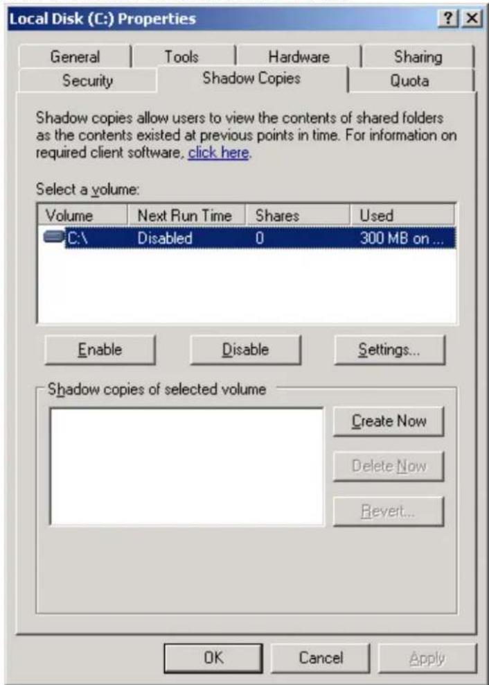 Local Disk (C:) Properties General Tools Hardware Sharing Security Shadow Copies Quota Shadow copies allow users to view the contents of shared folders as the contents existed at previous points in time. For information on required client software, click here. Select a volume: Volume Next Run Time Shares Used C:\ Disabled 0 300 MB on ... Enable Disable Settings... Shadow copies of selected volume Create Now Delete Now Bevert... OK Cancel Apply