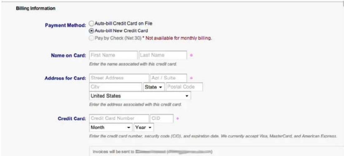 Billing Information Payment Method: Auto-bill Credit Card on File Auto-bill New Credit Card Pay by Check (Net 30) * Not available for monthly billing. Name on Card: First Name Last Name Enter the name associated with this credit card. Address for Card: Street Address Apt / Suite City State Postal Code United States Enter the address associated with this credit card. Credit Card: Credit Card Number CID Month Year Enter the credit card number, security code (CID), and expiration date. We currently accept Visa, MasterCard, and American Express. invoices will be sent to ( )