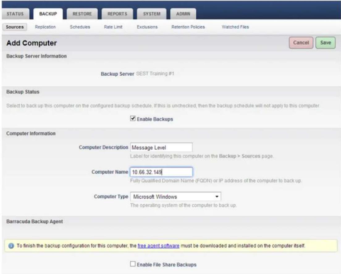 Add Computer Backup Server Information Backup Server SEST Training #1 Backup Status Select to back up this computer on the configured backup schedule. If this is unchecked, then the backup schedule will not apply to this computer. ✓ Enable Backups Computer Information Computer Description Message Level Label for identifying this computer on the Backup > Sources page. Computer Name 10.66.32.149 Fully Qualified Domain Name (FQDN) or IP address of the computer to back up. Computer Type Microsoft Windows The operating system of the computer to back up. Barracuda Backup Agent To finish the backup configuration for this computer, the free agent software must be downloaded and installed on the computer itself. Enable File Share Backups