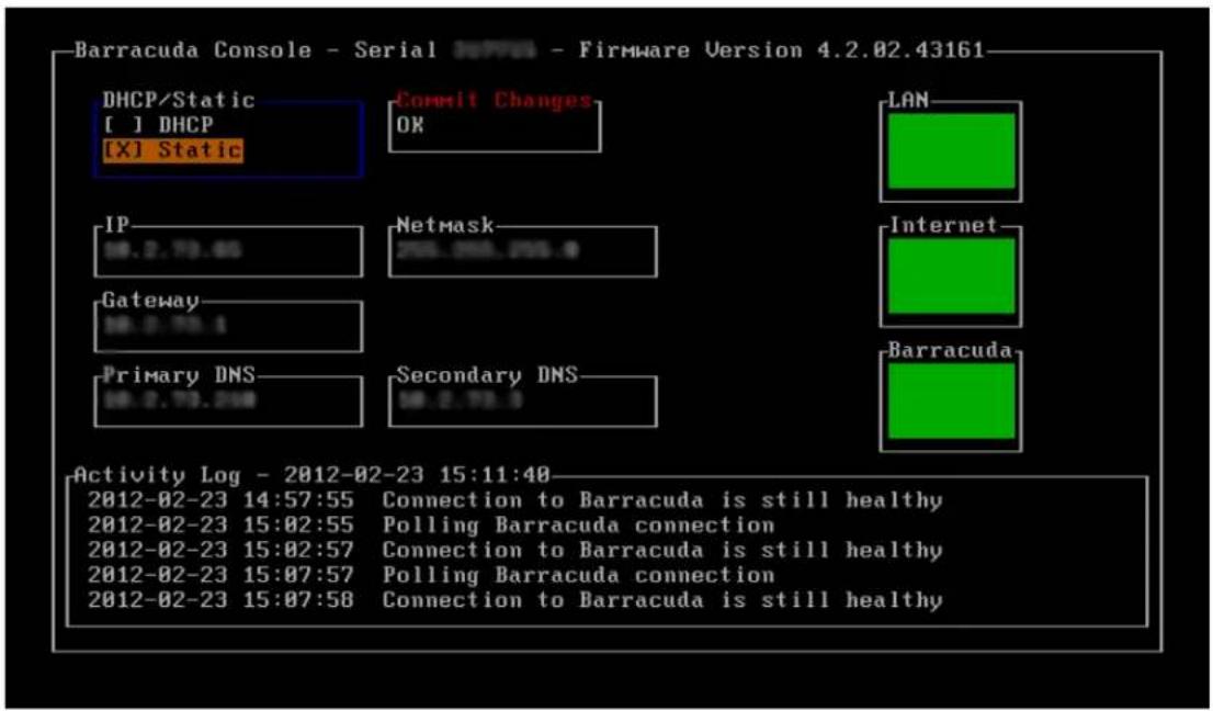 Barracuda Console - Serial 0000 - Firmware Version 4.2.02.43161 DHCP/Static [ ] DHCP [X] Static Commit Changes OK LAN IP 10.2.75.65 Netmask 255.055.055.9 Internet Gateway 10.0.75.1 Primary DNS 10.0.75.288 Secondary DNS 10.2.75.5 Barracuda Activity Log - 2012-02-23 15:11:40 2012-02-23 14:57:55 Connection to Barracuda is still healthy 2012-02-23 15:02:55 Polling Barracuda connection 2012-02-23 15:02:57 Connection to Barracuda is still healthy 2012-02-23 15:07:57 Polling Barracuda connection 2012-02-23 15:07:58 Connection to Barracuda is still healthy
