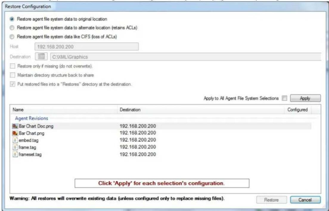 Restore Configuration Restore agent file system data to original location Restore agent file system data to alternate location (retains ACLs) Restore agent file system data like CIFS (loss of ACLs) Host 192.168.200.200 Destination C:\XML\Graphics Restore only if missing (do not overwrite). Maintain directory structure back to share Put restored files into a "Restores" directory at the destination. Apply to All Agent File System Selections Apply Name Destination Configured Agent Revisions Bar Chart Doc.png 192.168.200.200 Bar Chart.png 192.168.200.200 embed.tag 192.168.200.200 frame.tag 192.168.200.200 frameset.tag 192.168.200.200 Click 'Apply' for each selection's configuration. Warning: All restores will overwrite existing data (unless configured only to replace missing files). Restore Cancel