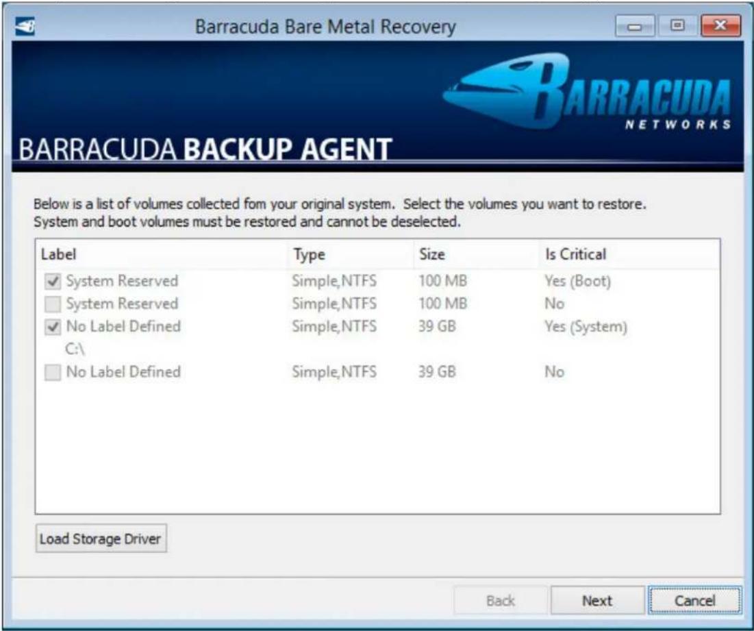 Barracuda Bare Metal Recovery BARRACUDA BACKUP AGENT Below is a list of volumes collected from your original system. Select the volumes you want to restore. System and boot volumes must be restored and cannot be deselected. Label Type Size Is Critical ✓ System Reserved Simple,NTFS 100 MB Yes (Boot) □ System Reserved Simple,NTFS 100 MB No ✓ No Label Defined Simple,NTFS 39 GB Yes (System) C:\ □ No Label Defined Simple,NTFS 39 GB No Load Storage Driver Back Next Cancel