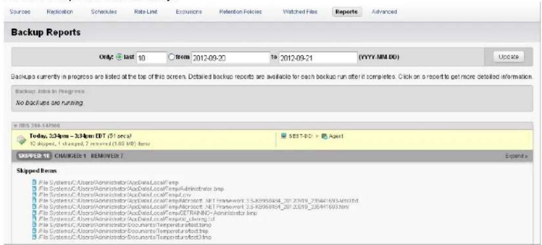Sources Replication Schedules Rate Limit Exclusions Retention Policies Watched Files Reports Advanced Backup Reports Only: last 10 from 2012-09-20 to 2012-09-21 (YYYY-MM-DD) Update Backups currently in progress are listed at the top of this screen. Detailed backup reports are available for each backup run after it completes. Click on a report to get more detailed information. Backup Jobs in Progress No backups are running RBS 388-142566 Today, 334pm - 334pm EDT (51 secs) 10 skipped, 1 changed, 7 removed (1.05 USD) items SEST-DCI > Agent SKIPPED: 10 CHANGES: 1 REMOVED: 7 Expand > Skipped Items File Systems/C:/Users/Administrator/AccData/LocalTemp File Systems/C:/Users/Administrator/AccData/LocalTemp/Administrator.bmp File Systems/C:/Users/Administrator/AccData/LocalTemp/Microsoft.NET Framework 3.5 KB06864_201 2019_285441693.MS101M File Systems/C:/Users/Administrator/AccData/LocalTemp/AcMicrosoft.NET Framework 3.5 KB06864_201 2019_285441693.html File Systems/C:/Users/Administrator/AccData/LocalTemp/GETRAINND-Administrator.bmp File Systems/C:/Users/Administrator/AccData/LocalTemp/Admrp.ld File Systems/C:/Users/Administrator/Documents/Temperature affect.bmp File Systems/C:/Users/Administrator/Documents/Temperature affect.bmp File Systems/C:/Users/Administrator/Documents/Temperature affect3.htm