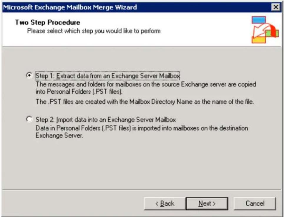 Microsoft Exchange Mailbox Merge Wizard Two Step Procedure Please select which step you would like to perform Step 1: Extract data from an Exchange Server Mailbox The messages and folders for mailboxes on the source Exchange server are copied into Personal Folders (.PST files). The .PST files are created with the Mailbox Directory Name as the name of the file. Step 2: Import data into an Exchange Server Mailbox Data in Personal Folders (.PST files) is imported into mailboxes on the destination Exchange Server. < Back Next > Cancel