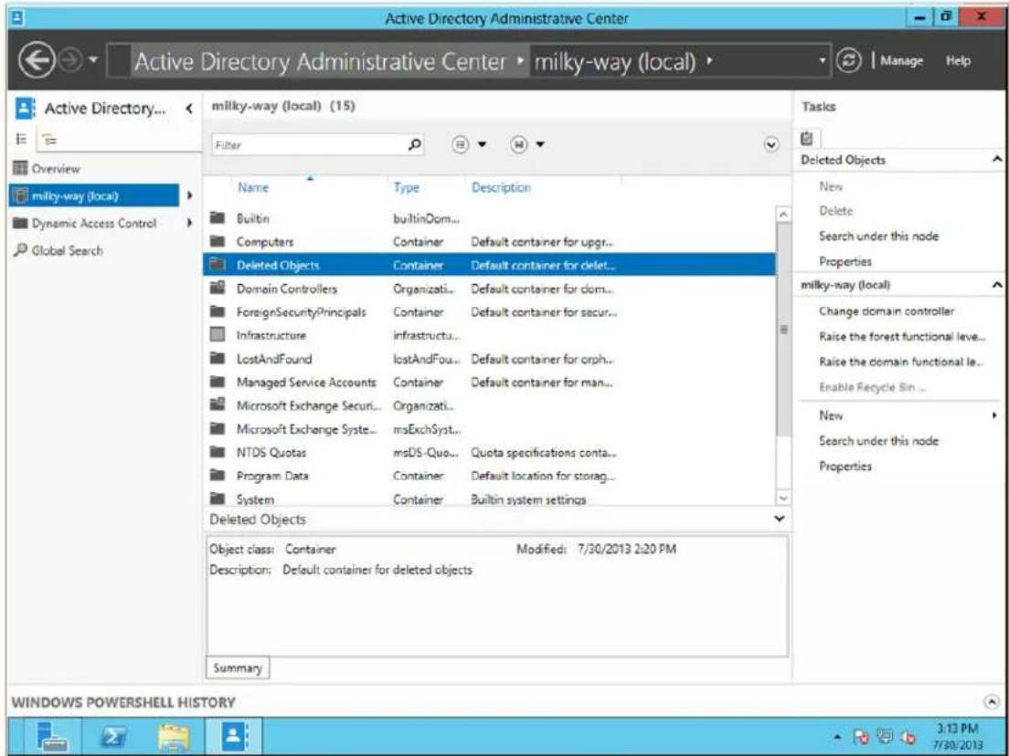 Active Directory Administrative Center Active Directory Administrative Center • milky-way (local) • Manage Help Active Directory... milky-way (local) (15) Filter Name Type Description Builtin builtinDom... Computers Container Default container for upgr... Deleted Objects Container Default container for delet... Domain Controllers Organizati... Default container for dom... ForeignSecurityPrincipals Container Default container for secur... Infrastructure infrasstructu... LostAndFound产业发展...无效... Managed Service Accounts Container Default container for orph... Microsoft Exchange Securi... Organizati... Microsoft Exchange Syste... smsExchSyst... NTDS Quotas smsDS-Quo... Quota specifications conta... Program Data Container Default location for storag... System Container Builtin system settings Deleted Objects Object class: Container Modified: 7/30/2013 2:20 PM Description: Default container for deleted objects Summary Tasks Deleted Objects New Delete Search under this node Properties milky-way (local) Change domain controller Raise the forest functional leve... Raise the domain functional le... Enable Recycle Sin ... New Search under this node Properties WINDOWS POWERSHELL HISTORY