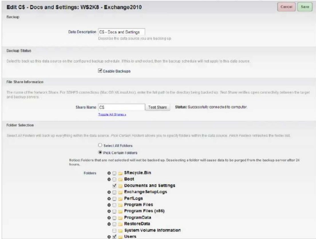 Edit C- Docs and Settings: W2K8 - Exchange2010 Backup Data Description C$ - Docs and Settings Describe the data source you are backing up Backup Status Select to back up this data source on the configured backup schedule. If this is unchecked, then the backup schedule will not apply to this data source. Enable Backups File Share Information The name of the Network Share. For SSHFS connections (Mac OS X/Linux/Uni), enter the full path to the directory being backed up. Test Share verifies open connectivity between the target and backup servers. Share Name C$ Test Share Status: Successfully connected to computer. Toggle All Shares Folder Selection Select All Folders will back up everything within the data source. Pick Certain Folders allows you to specify folders within the data source. Fetch Folders refreshes the folder list. Select All Folders Pick Certain Folders Notices Folders that are not selected will not be backed up. Deselecting a folder will cause data to be purged from the backup server after 24 hours. Folders $Recycle.Bin Boot Documents and Settings ExchangeSetupLogs PerfLogs Program Files Program Files (x86) ProgramData RestoreData System Volume Information Users