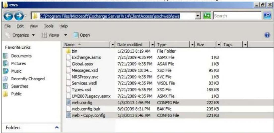 C:\Program Files\Microsoft\Exchange Server\V14\ClientAccess\exchweb\ews File Edit View Tools Help Organize Views Open Favorite Links Documents Pictures Music Recently Changed Searches Public Name Date modified Type Size Tags bin 1/2/2013 8:19 AM File Folder Exchange.asmx 7/21/2009 4:35 PM ASMX File 1 KB Global.asax 7/21/2009 4:35 PM ASAX File 1 KB Messages.xsd 7/23/2009 10:34... XSD File 95 KB MRSProxy.svc 7/21/2009 4:35 PM SVC File 1 KB Services.wsdl 7/21/2009 4:35 PM WSDL File 83 KB Types.xsd 7/21/2009 4:35 PM XSD File 185 KB UM2007Legacy.asmx 7/21/2009 4:35 PM ASMX File 1 KB web.config 1/3/2013 1:56 PM CONFIG File 222 KB web.config.bak 8/9/2009 8:31 PM BAK File 205 KB web - Copy.config 1/3/2013 8:46 AM CONFIG File 221 KB Folders