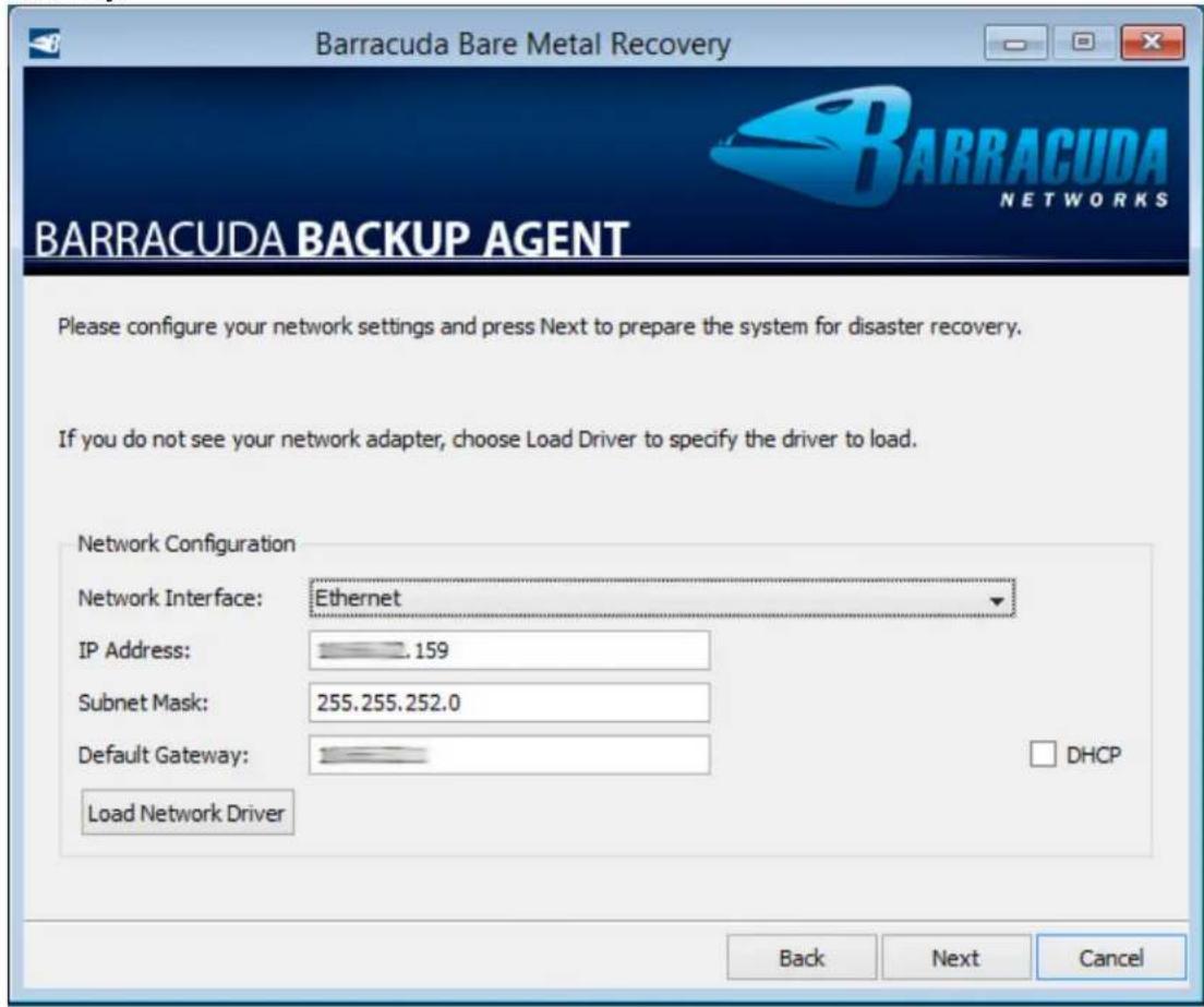 Barracuda Bare Metal Recovery BARRACUDA NETWORKS BARRACUDA BACKUP AGENT Please configure your network settings and press Next to prepare the system for disaster recovery. If you do not see your network adapter, choose Load Driver to specify the driver to load. Network Configuration Network Interface: Ethernet IP Address: 159 Subnet Mask: 255.255.252.0 Default Gateway: Load Network Driver DHCP Back Next Cancel