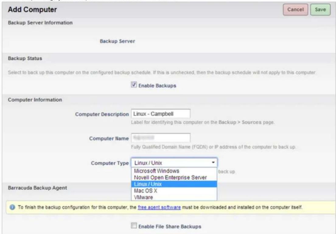 Add Computer Backup Server Information Backup Server Backup Status Select to back up this computer on the configured backup schedule. If this is unchecked, then the backup schedule will not apply to this computer. Enable Backups Computer Information Computer Description Linux - Campbell Label for identifying this computer on the Backup > Sources page. Computer Name Fully Qualified Domain Name (FQDN) or IP address of the computer to back up. Computer Type Linux / Unix Microsoft Windows Novell Open Enterprise Server back up. Barracuda Backup Agent Linux / Unix Mac OS X VMware To finish the backup configuration for this computer, the free agent software must be downloaded and installed on the computer itself. Enable File Share Backups