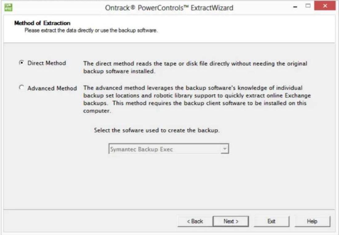 Ontrack® PowerControls™ ExtractWizard Method of Extraction Please extract the data directly or use the backup software. Direct Method The direct method reads the tape or disk file directly without needing the original backup software installed. Advanced Method The advanced method leverages the backup software's knowledge of individual backup set locations and robotic library support to quickly extract online Exchange backups. This method requires the backup client software to be installed on this computer. Select the software used to create the backup. Symantec Backup Exec < Back Next > Exit Help