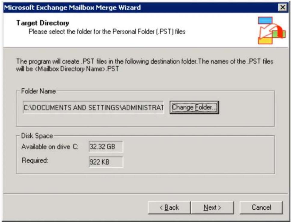 Microsoft Exchange Mailbox Merge Wizard Target Directory Please select the folder for the Personal Folder (.PST) files The program will create .PST files in the following destination folder. The names of the .PST files will be .PST Folder Name C:\DOCUMENTS AND SETTINGS\ADMINISTRAT Change Folder... Disk Space Available on drive C: 32.32 GB Required: 922 KB < Back Next > Cancel