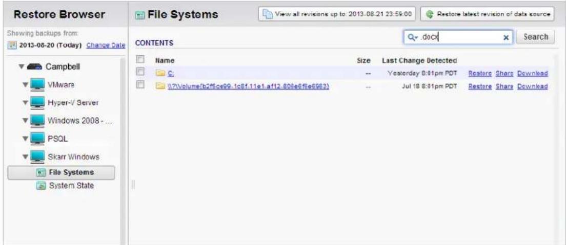 Restore Browser View all revisions up to: 2013-08-21 23:59:00 Restore latest revision of data source File Systems View all revisions up to: 2013-08-21 23:59:00 Share Last Change Detected CONTENTS Name Size Last Change Detected C -- Yostoray 8:01pm PDT Restore Share Download (7)Volume/lb2f5ce99-1c8f.11e1.af12-808e6f5e6963) -- Jul 18 8:01pm PDT Restore Share Download Campbell VMware Hyper-V Server Windows 2008 - ... PSQL Skarr Windows File Systems System State