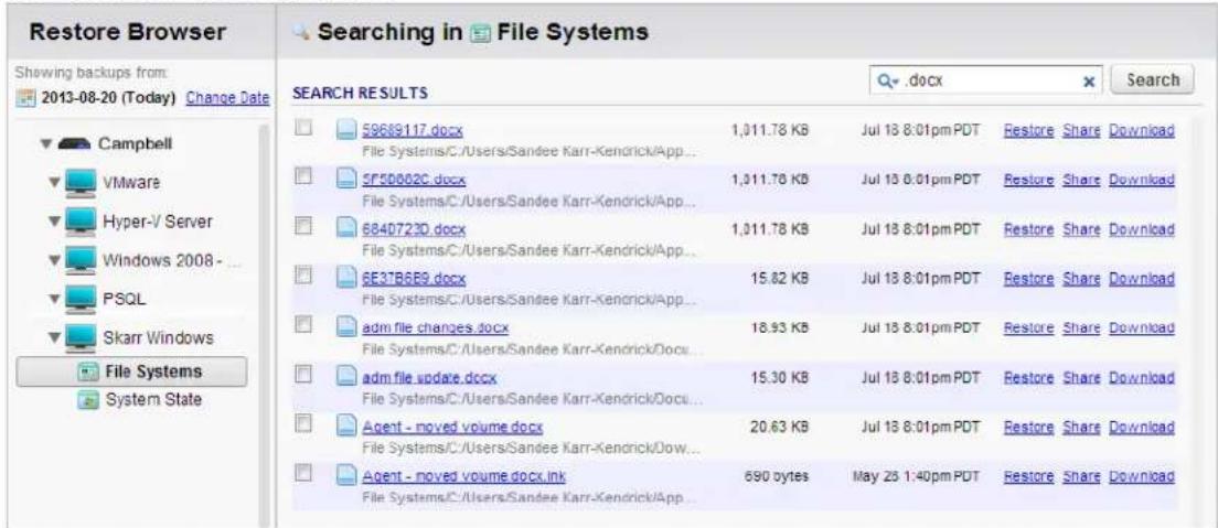 Restore Browser Searching in File Systems Shewing backups from: 2013-08-20 (Today) Change Date Campbell VMware Hyper-V Server Windows 2008 - ... PSQL Skarr Windows File Systems System State SEARCH RESULTS 59689117.docx File Systems/C:/Users/Sandee Karr-Kendrick/App... 5P5D002C.docx File Systems/C:/Users/Sandee Karr-Kendrick/App... 684D723D.docx File Systems/C:/Users/Sandee Karr-Kendrick/App... 6E3TB6E9.docx File Systems/C:/Users/Sandee Karr-Kendrick/App... adm file changes.docx File Systems/C:/Users/Sandee Karr-Kendrick/Docu... adm file update.docx File Systems/C:/Users/Sandee Karr-Kendrick/Docu... Agent - moved volume.docx File Systems/C:/Users/Sandee Karr-Kendrick/Dow... Agent - moved volume.docx ink File Systems/C:/Users/Sandee Karr-Kendrick/App... 1,011.78 KB 1,011.78 KB 1,011.78 KB 15.82 KB 18.93 KB 15.30 KB 20.63 KB 690 bytes Jul 18 8:01pm PDT Jul 18 8:01pm PDT Jul 18 8:01pm PDT Jul 18 8:01pm PDT Jul 18 8:01pm PDT May 23 1:40pm PDT Restore Share Download Restore Share Download Restore Share Download Restore Share Download Restore Share Download